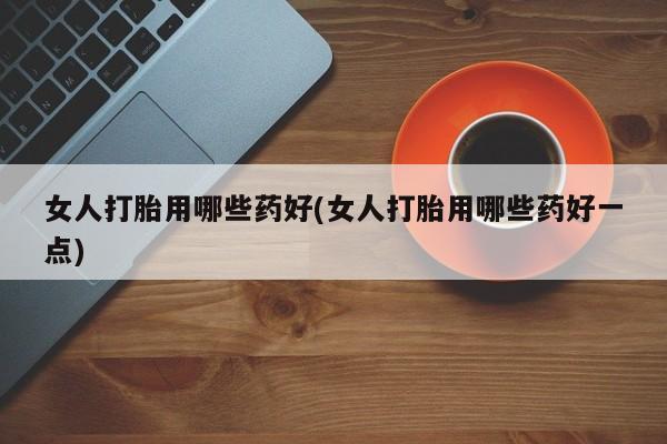 正品打胎药专卖微信女人打胎用哪些药好(女人打胎用哪些药好一点)