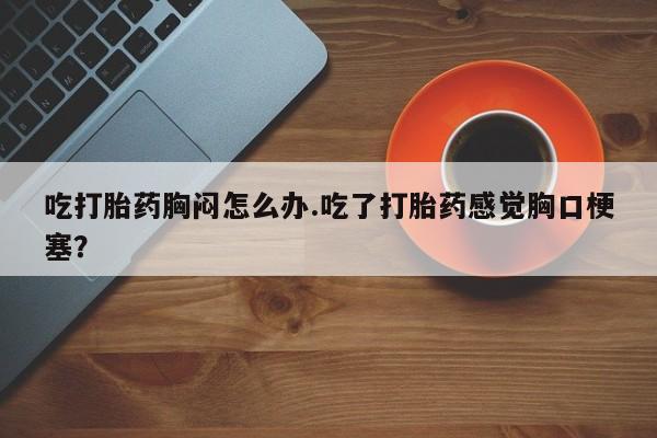 正品打胎药专卖微信吃打胎药胸闷怎么办.吃了打胎药感觉胸口梗塞？