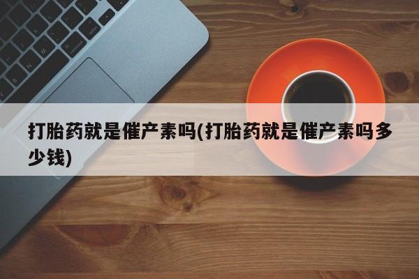 正品打胎药专卖微信打胎药就是催产素吗(打胎药就是催产素吗多少钱)