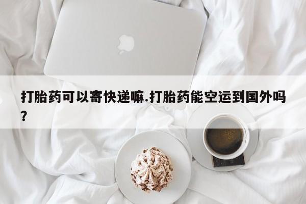 正品打胎药专卖微信打胎药可以寄快递嘛.打胎药能空运到国外吗？