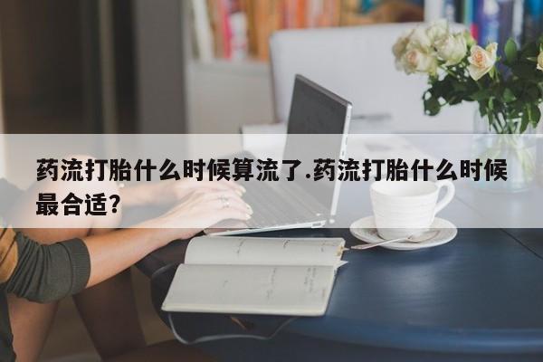 正品打胎药专卖微信药流打胎什么时候算流了.药流打胎什么时候最合适？