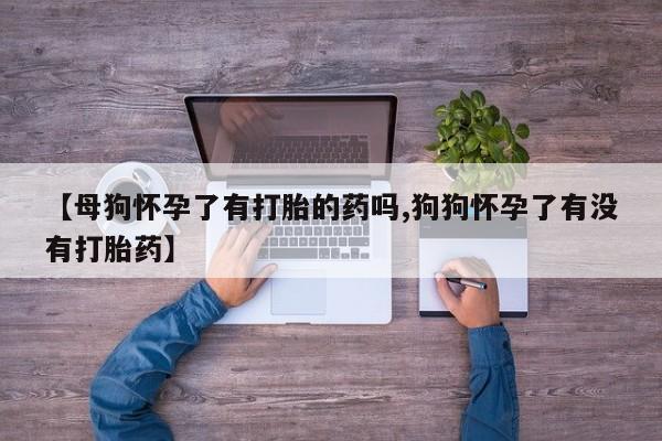 正品打胎药专卖微信【母狗怀孕了有打胎的药吗,狗狗怀孕了有没有打胎药】