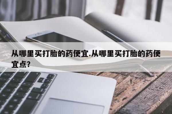 正品打胎药专卖微信从哪里买打胎的药便宜.从哪里买打胎的药便宜点？