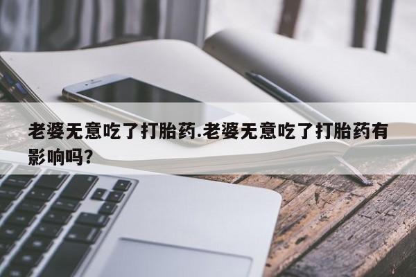正品打胎药专卖微信老婆无意吃了打胎药.老婆无意吃了打胎药有影响吗？