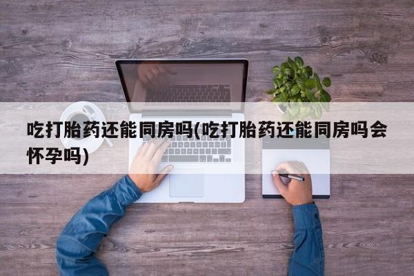 正品打胎药专卖微信吃打胎药还能同房吗(吃打胎药还能同房吗会怀孕吗)