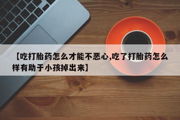 正品打胎药专卖微信【吃打胎药怎么才能不恶心,吃了打胎药怎么样有助于小孩掉出来】