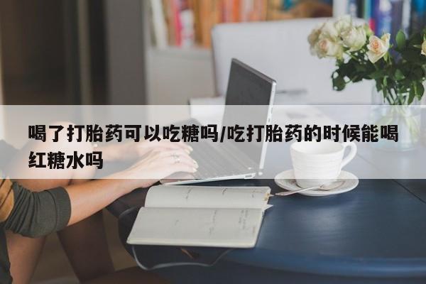正品打胎药专卖微信喝了打胎药可以吃糖吗/吃打胎药的时候能喝红糖水吗