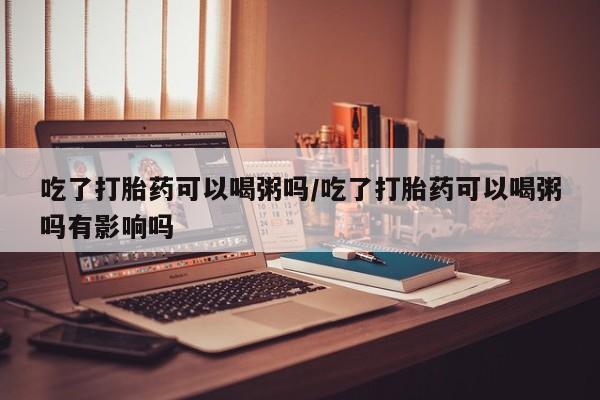 正品打胎药专卖微信吃了打胎药可以喝粥吗/吃了打胎药可以喝粥吗有影响吗