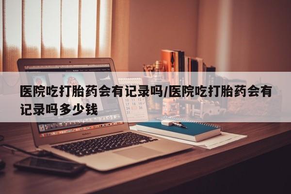 正品打胎药专卖微信医院吃打胎药会有记录吗/医院吃打胎药会有记录吗多少钱