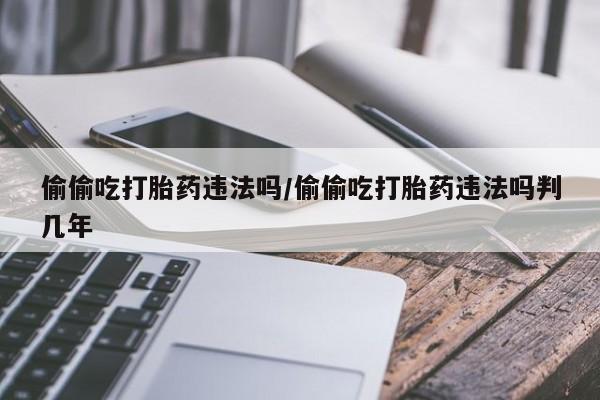 正品打胎药专卖微信偷偷吃打胎药违法吗/偷偷吃打胎药违法吗判几年