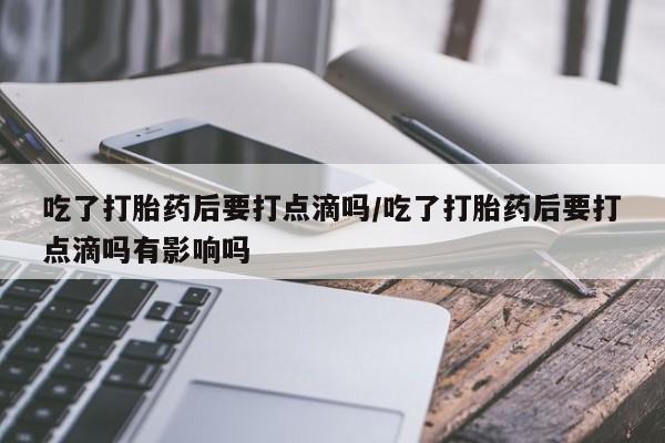 正品打胎药专卖微信吃了打胎药后要打点滴吗/吃了打胎药后要打点滴吗有影响吗