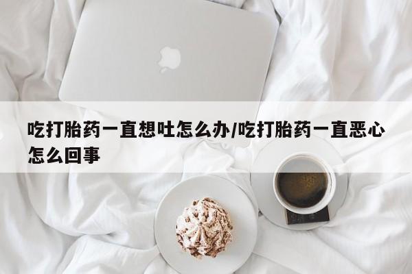 正品打胎药专卖微信吃打胎药一直想吐怎么办/吃打胎药一直恶心怎么回事