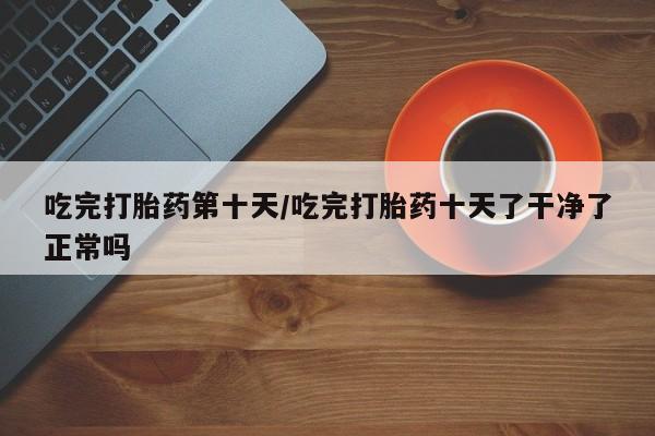 正品打胎药专卖微信吃完打胎药第十天/吃完打胎药十天了干净了正常吗
