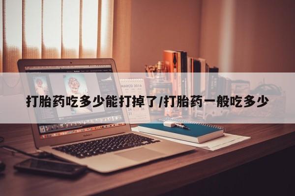 正品打胎药专卖微信打胎药吃多少能打掉了/打胎药一般吃多少