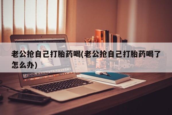 正品打胎药专卖微信老公抢自己打胎药喝(老公抢自己打胎药喝了怎么办)