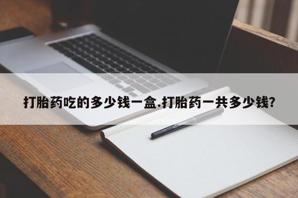 正品打胎药专卖微信打胎药吃的多少钱一盒.打胎药一共多少钱？