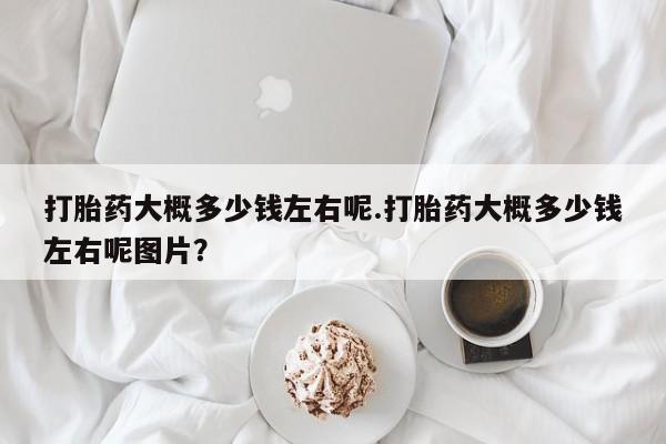 正品打胎药专卖微信打胎药大概多少钱左右呢.打胎药大概多少钱左右呢图片？