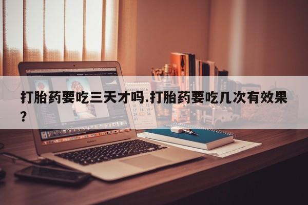 正品打胎药专卖微信打胎药要吃三天才吗.打胎药要吃几次有效果？