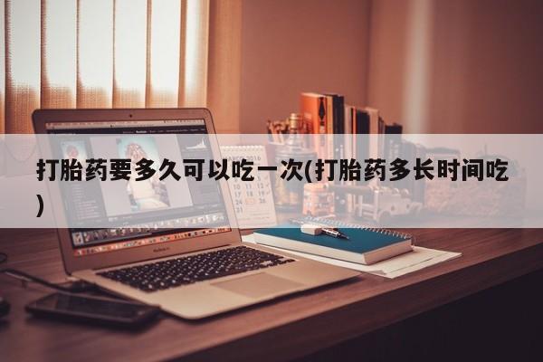 正品打胎药专卖微信打胎药要多久可以吃一次(打胎药多长时间吃)