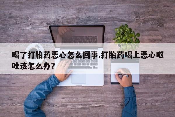 正品打胎药专卖微信喝了打胎药恶心怎么回事.打胎药喝上恶心呕吐该怎么办？