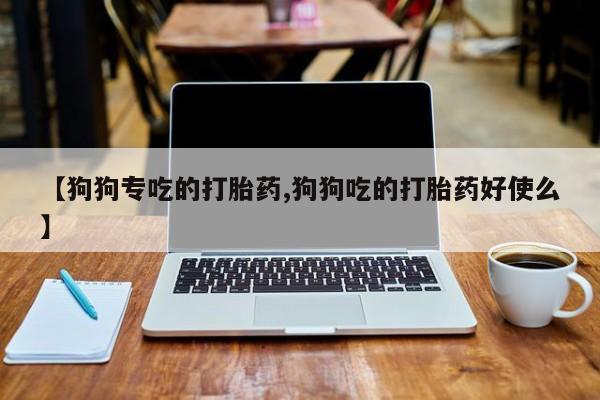 正品打胎药专卖微信【狗狗专吃的打胎药,狗狗吃的打胎药好使么】