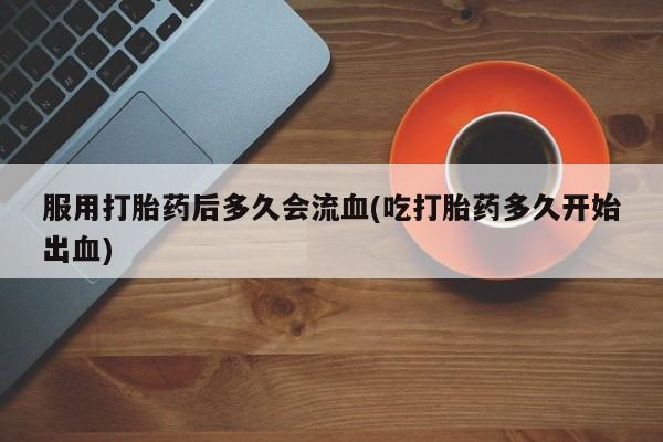 正品打胎药专卖微信服用打胎药后多久会流血(吃打胎药多久开始出血)