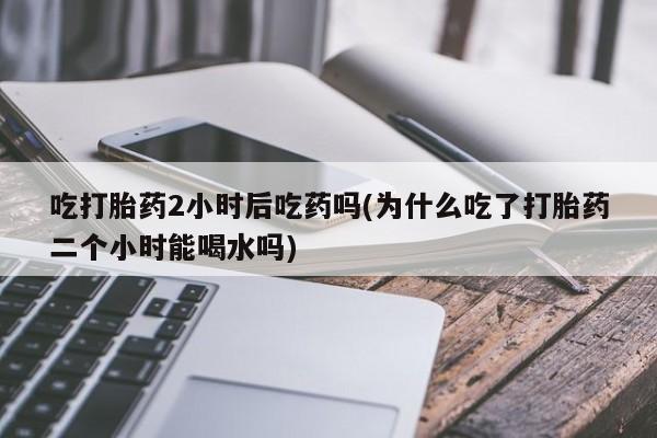 正品打胎药专卖微信吃打胎药2小时后吃药吗(为什么吃了打胎药二个小时能喝水吗)