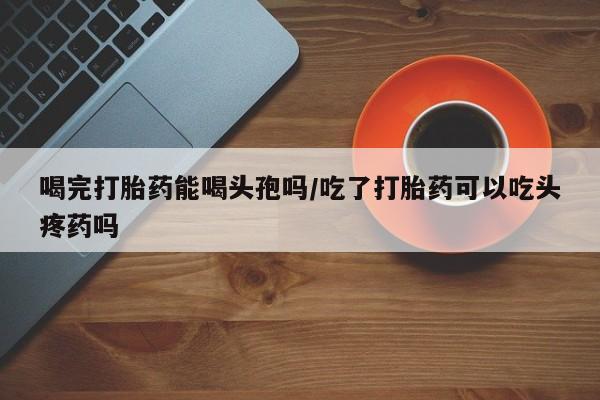 正品打胎药专卖微信喝完打胎药能喝头孢吗/吃了打胎药可以吃头疼药吗
