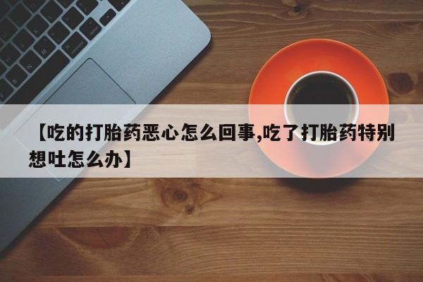 正品打胎药专卖微信【吃的打胎药恶心怎么回事,吃了打胎药特别想吐怎么办】