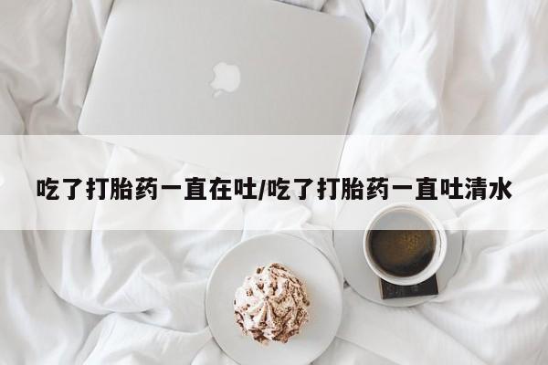 正品打胎药专卖微信吃了打胎药一直在吐/吃了打胎药一直吐清水