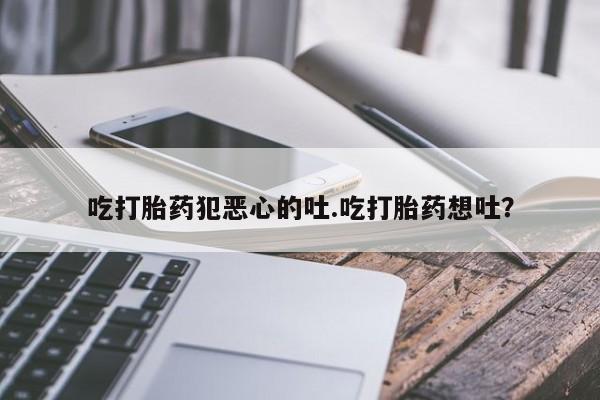 正品打胎药专卖微信吃打胎药犯恶心的吐.吃打胎药想吐？