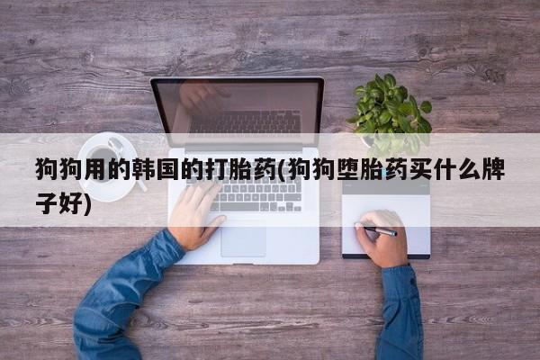 正品打胎药专卖微信狗狗用的韩国的打胎药(狗狗堕胎药买什么牌子好)