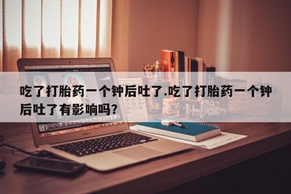正品打胎药专卖微信吃了打胎药一个钟后吐了.吃了打胎药一个钟后吐了有影响吗？