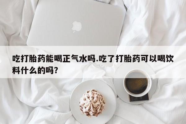 正品打胎药专卖微信吃打胎药能喝正气水吗.吃了打胎药可以喝饮料什么的吗？