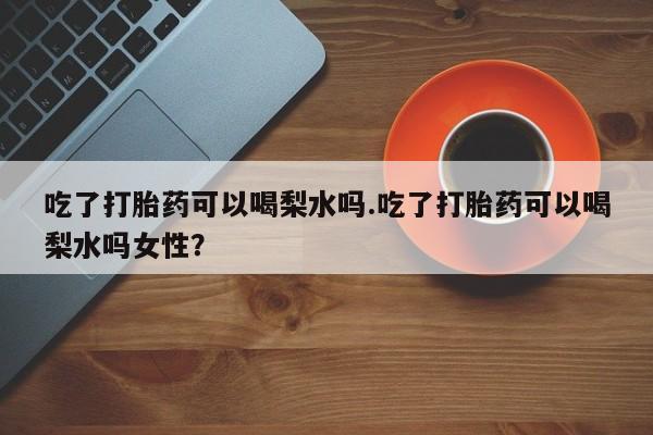 正品打胎药专卖微信吃了打胎药可以喝梨水吗.吃了打胎药可以喝梨水吗女性？