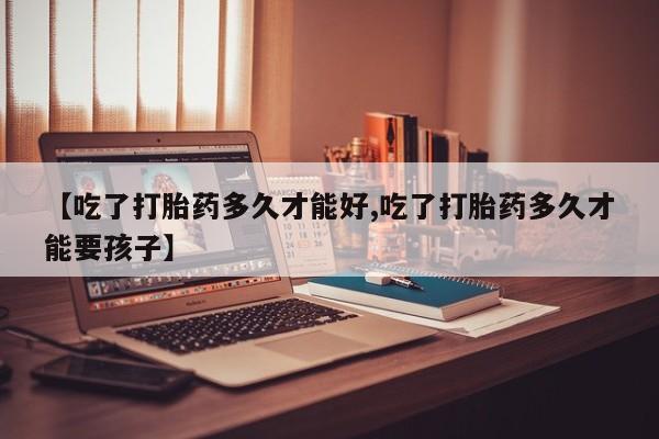正品打胎药专卖微信【吃了打胎药多久才能好,吃了打胎药多久才能要孩子】