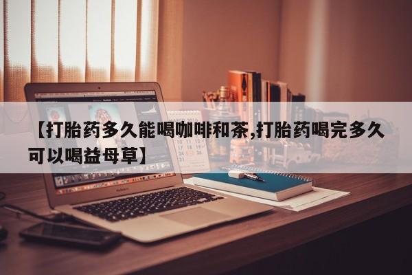正品打胎药专卖微信【打胎药多久能喝咖啡和茶,打胎药喝完多久可以喝益母草】