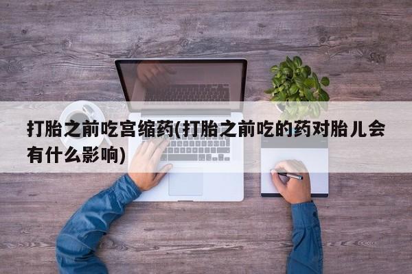 正品打胎药专卖微信打胎之前吃宫缩药(打胎之前吃的药对胎儿会有什么影响)