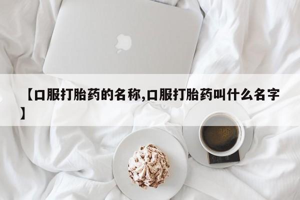 正品打胎药专卖微信【口服打胎药的名称,口服打胎药叫什么名字】