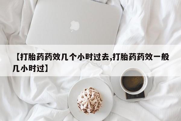 正品打胎药专卖微信【打胎药药效几个小时过去,打胎药药效一般几小时过】