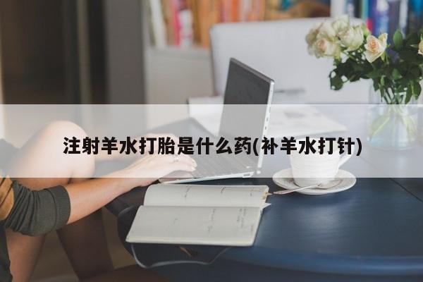 正品打胎药专卖微信注射羊水打胎是什么药(补羊水打针)
