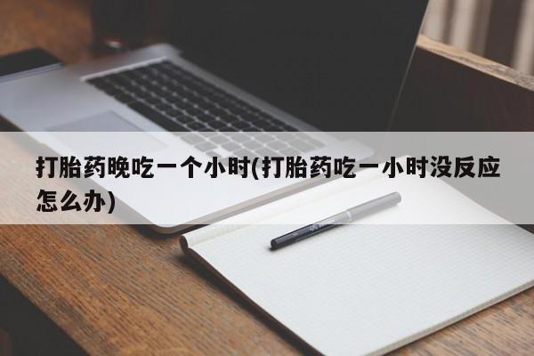 正品打胎药专卖微信打胎药晚吃一个小时(打胎药吃一小时没反应怎么办)