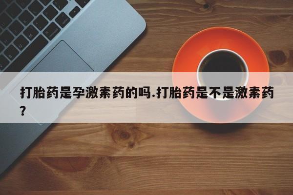 正品打胎药专卖微信打胎药是孕激素药的吗.打胎药是不是激素药？