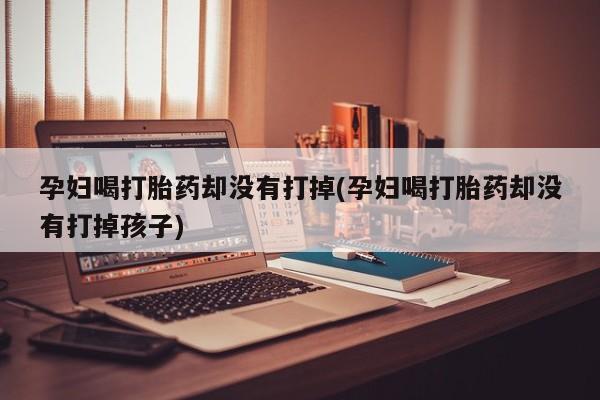 正品打胎药专卖微信孕妇喝打胎药却没有打掉(孕妇喝打胎药却没有打掉孩子)