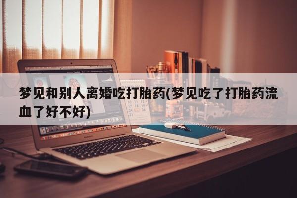 正品打胎药专卖微信梦见和别人离婚吃打胎药(梦见吃了打胎药流血了好不好)