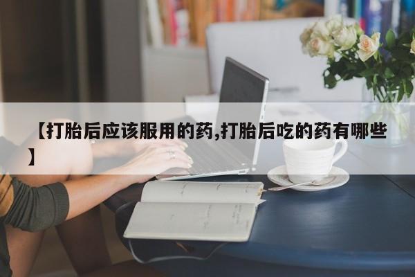 正品打胎药专卖微信【打胎后应该服用的药,打胎后吃的药有哪些】