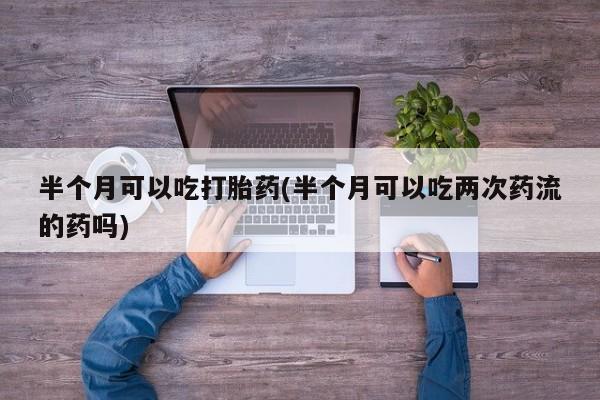 正品打胎药专卖微信半个月可以吃打胎药(半个月可以吃两次药流的药吗)