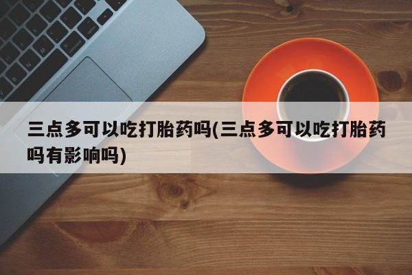 正品打胎药专卖微信三点多可以吃打胎药吗(三点多可以吃打胎药吗有影响吗)