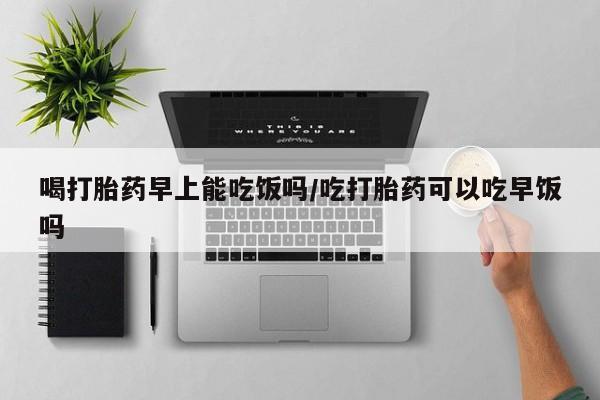 正品打胎药专卖微信喝打胎药早上能吃饭吗/吃打胎药可以吃早饭吗