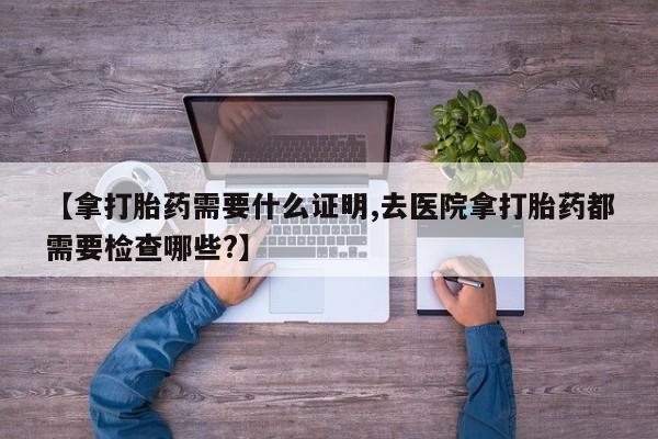 正品打胎药专卖微信【拿打胎药需要什么证明,去医院拿打胎药都需要检查哪些?】